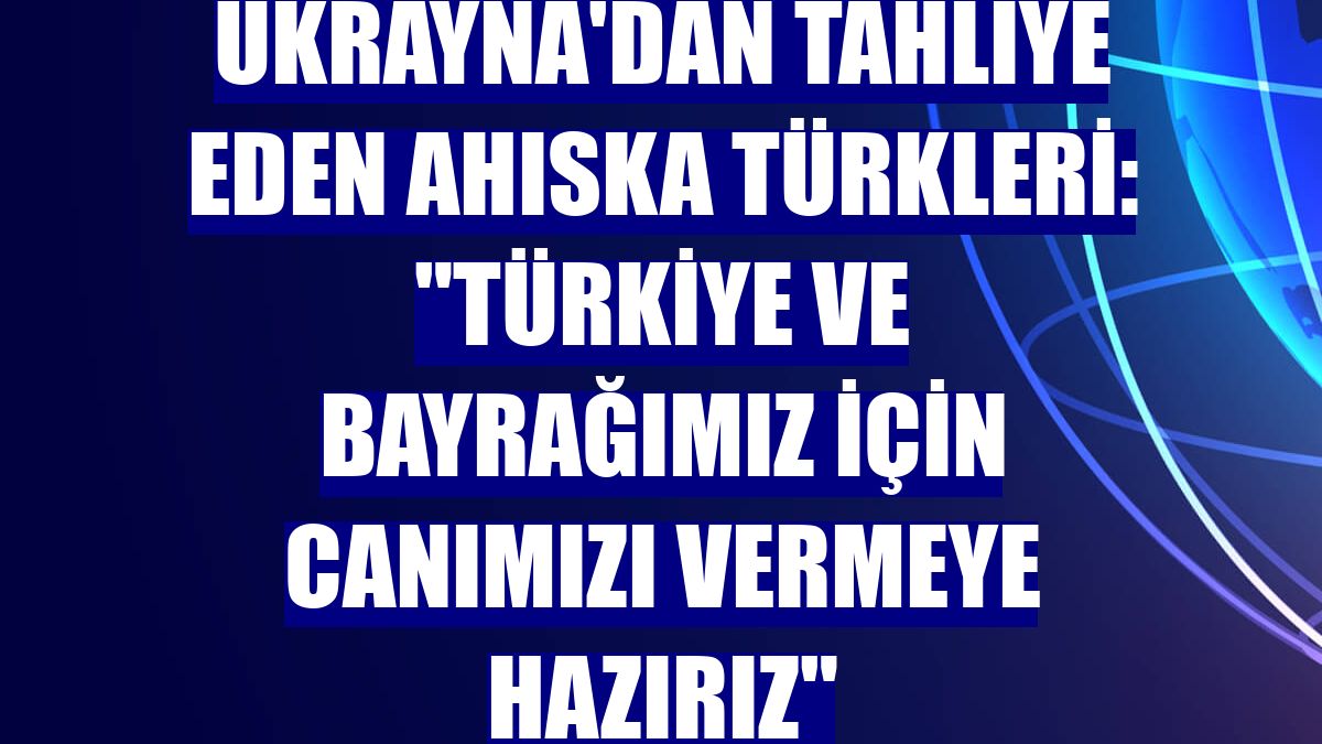 Ukrayna'dan tahliye eden Ahıska Türkleri: "Türkiye ve bayrağımız için canımızı vermeye hazırız"