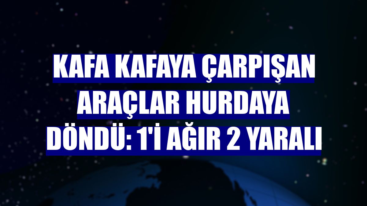 Kafa kafaya çarpışan araçlar hurdaya döndü: 1'i ağır 2 yaralı