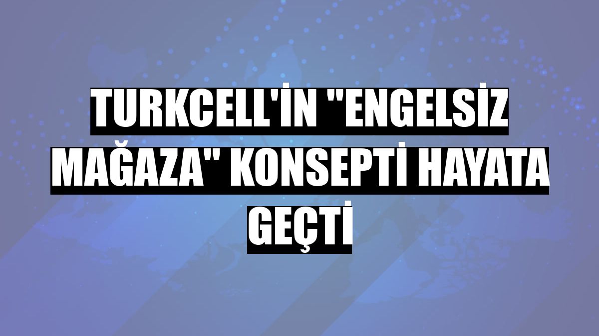 Turkcell'in 'engelsiz mağaza' konsepti hayata geçti
