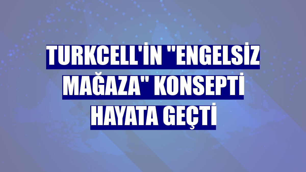 Turkcell'in 'engelsiz mağaza' konsepti hayata geçti