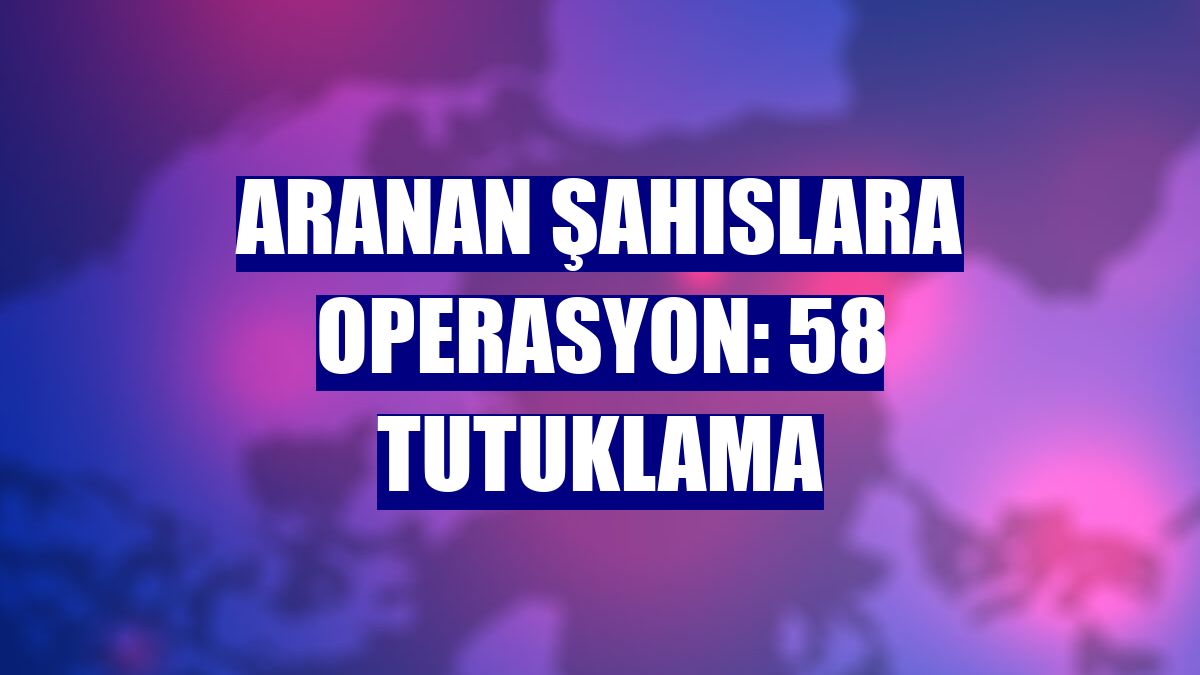 Aranan şahıslara operasyon: 58 tutuklama