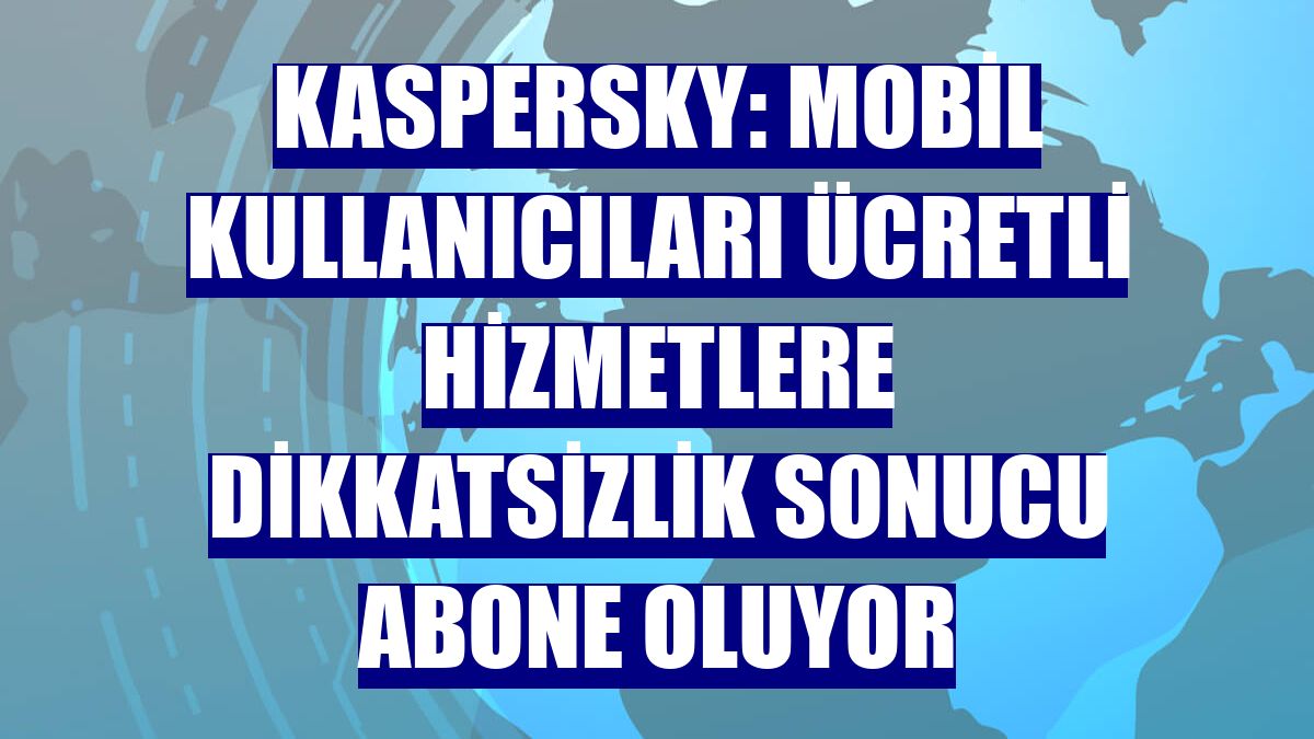 Kaspersky: Mobil kullanıcıları ücretli hizmetlere dikkatsizlik sonucu abone oluyor