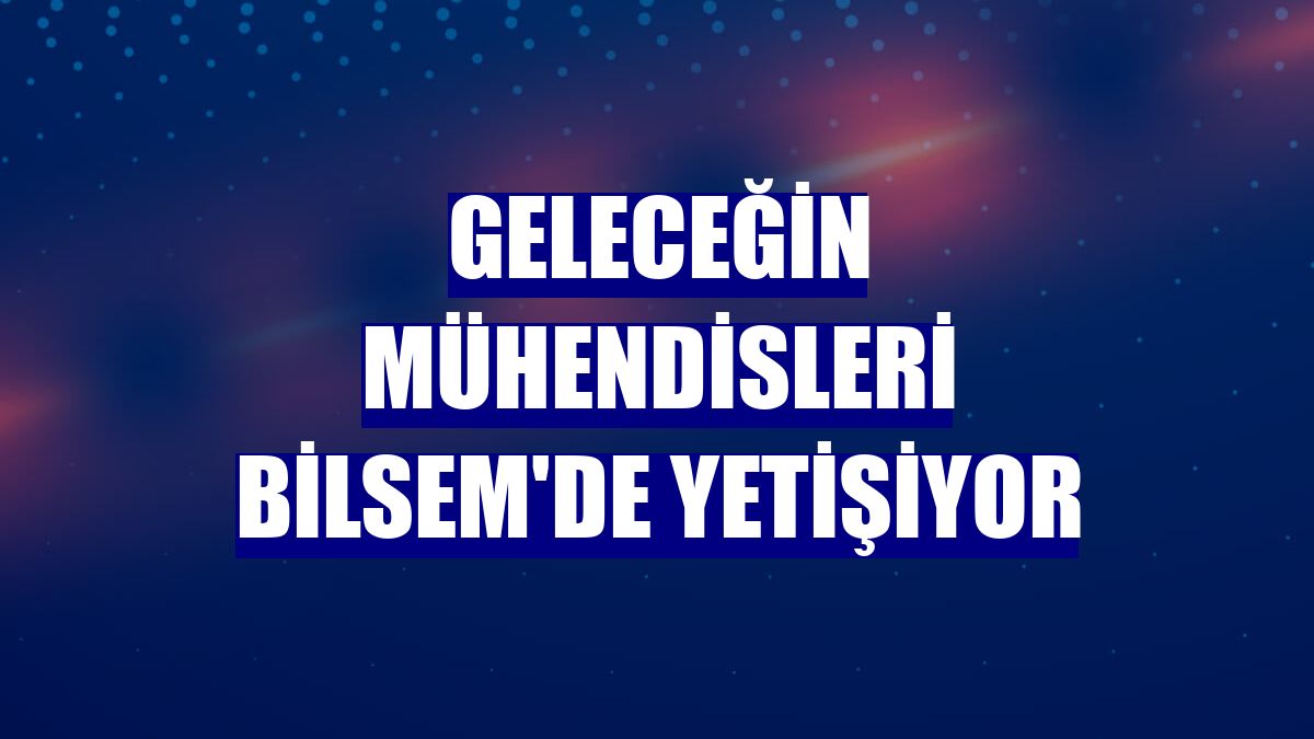 Geleceğin mühendisleri BİLSEM'de yetişiyor