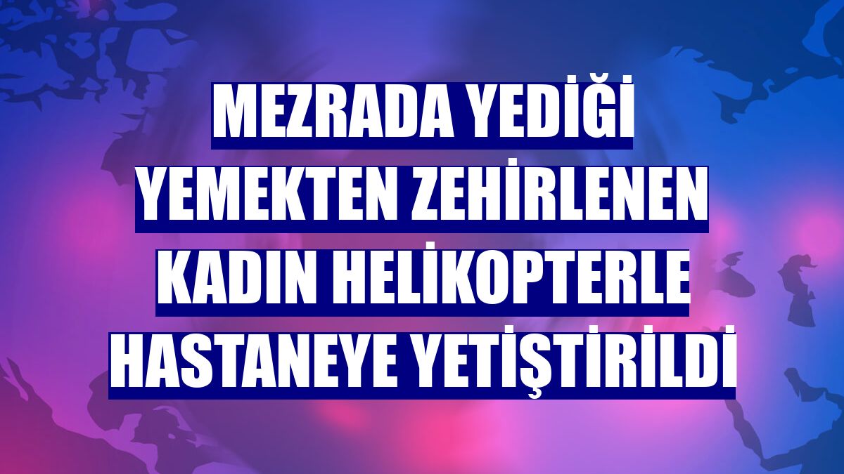 Mezrada yediği yemekten zehirlenen kadın helikopterle hastaneye yetiştirildi