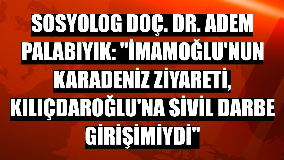 Sosyolog Doç. Dr. Adem Palabıyık: 'İmamoğlu'nun Karadeniz ziyareti, Kılıçdaroğlu'na sivil darbe girişimiydi'