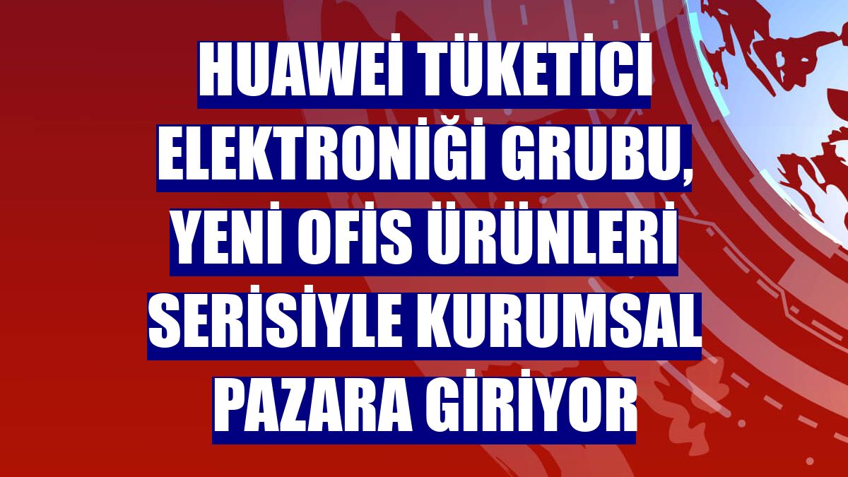 Huawei Tüketici Elektroniği Grubu, yeni ofis ürünleri serisiyle kurumsal pazara giriyor