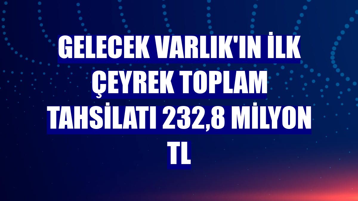 Gelecek Varlık'ın ilk çeyrek toplam tahsilatı 232,8 milyon TL