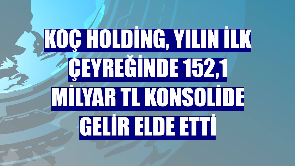 Koç Holding, yılın ilk çeyreğinde 152,1 milyar TL konsolide gelir elde etti