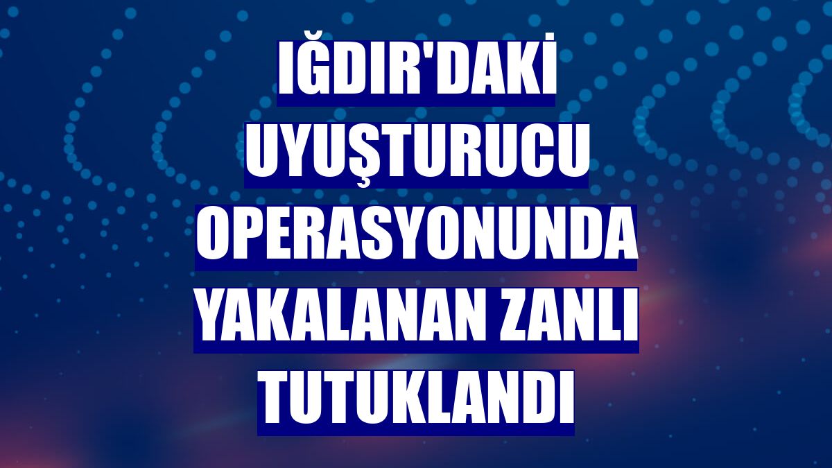 Iğdır'daki uyuşturucu operasyonunda yakalanan zanlı tutuklandı