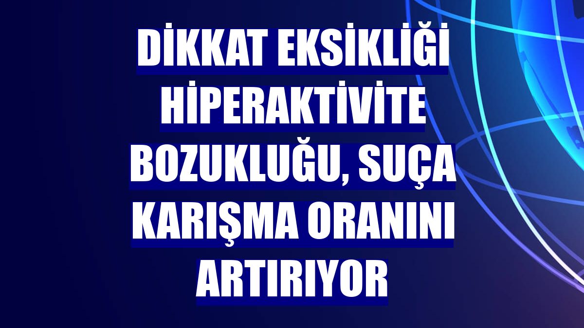 Dikkat eksikliği hiperaktivite bozukluğu, suça karışma oranını artırıyor
