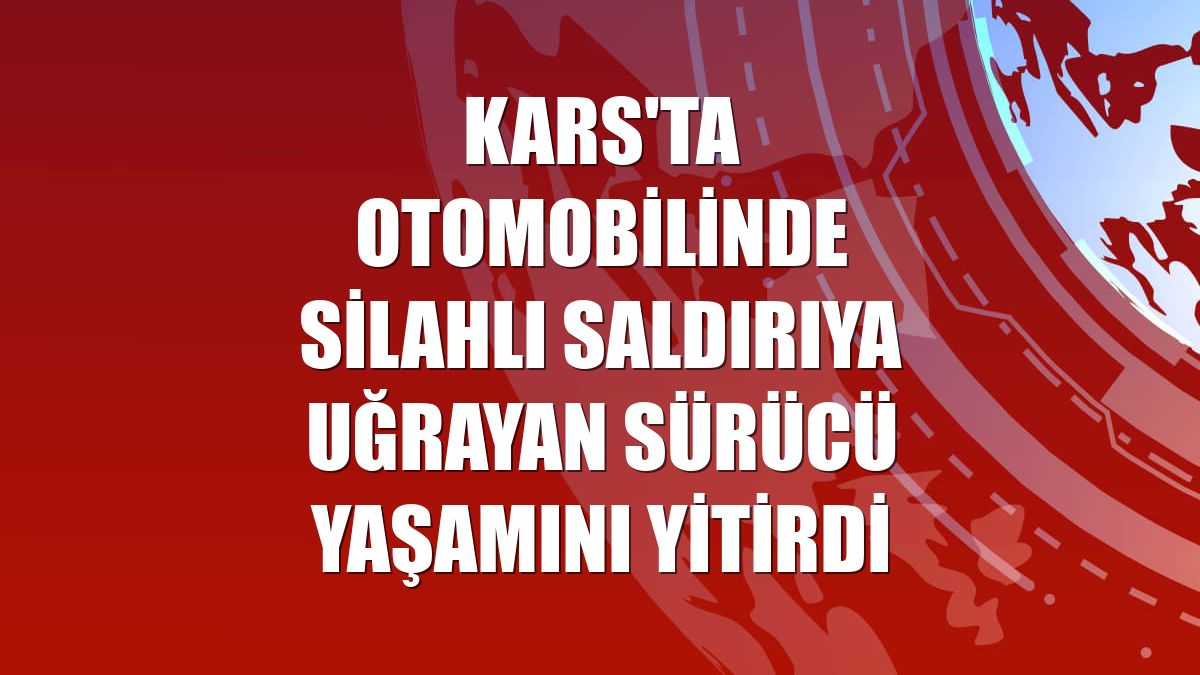 Kars'ta otomobilinde silahlı saldırıya uğrayan sürücü yaşamını yitirdi