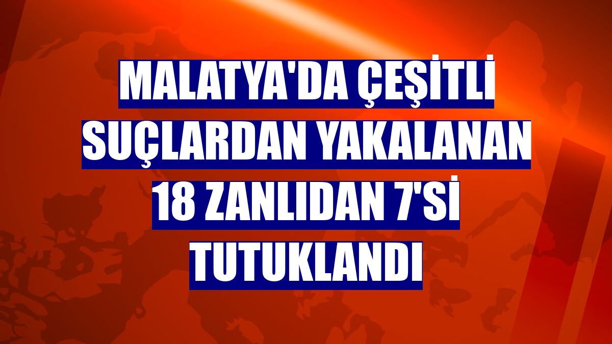 Malatya'da çeşitli suçlardan yakalanan 18 zanlıdan 7'si tutuklandı