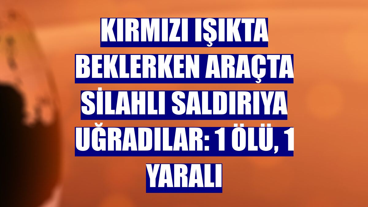 Kırmızı ışıkta beklerken araçta silahlı saldırıya uğradılar: 1 ölü, 1 yaralı