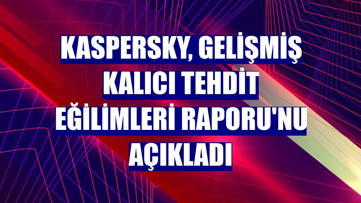 Kaspersky, Gelişmiş Kalıcı Tehdit Eğilimleri Raporu'nu açıkladı