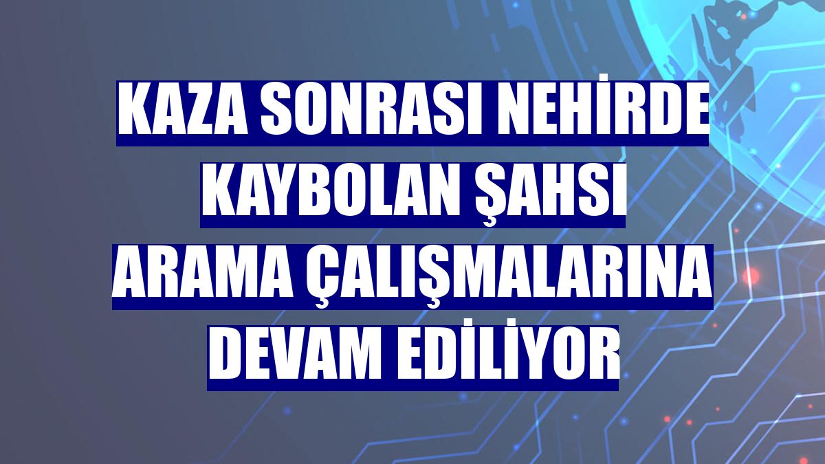Kaza sonrası nehirde kaybolan şahsı arama çalışmalarına devam ediliyor