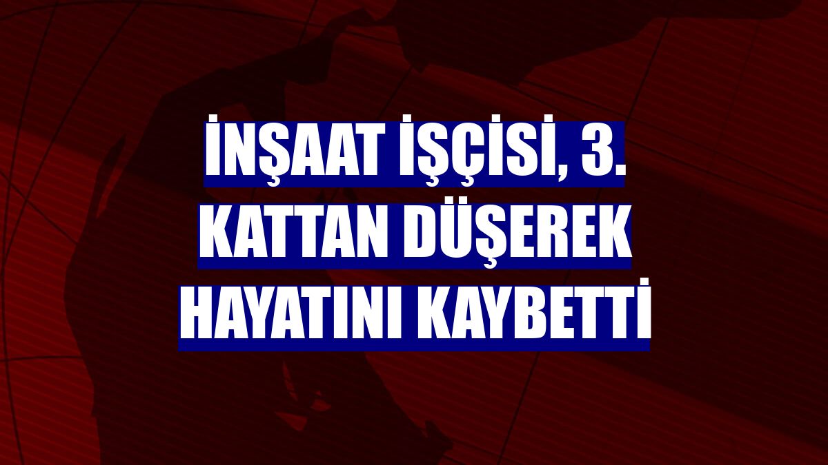 İnşaat işçisi, 3. kattan düşerek hayatını kaybetti
