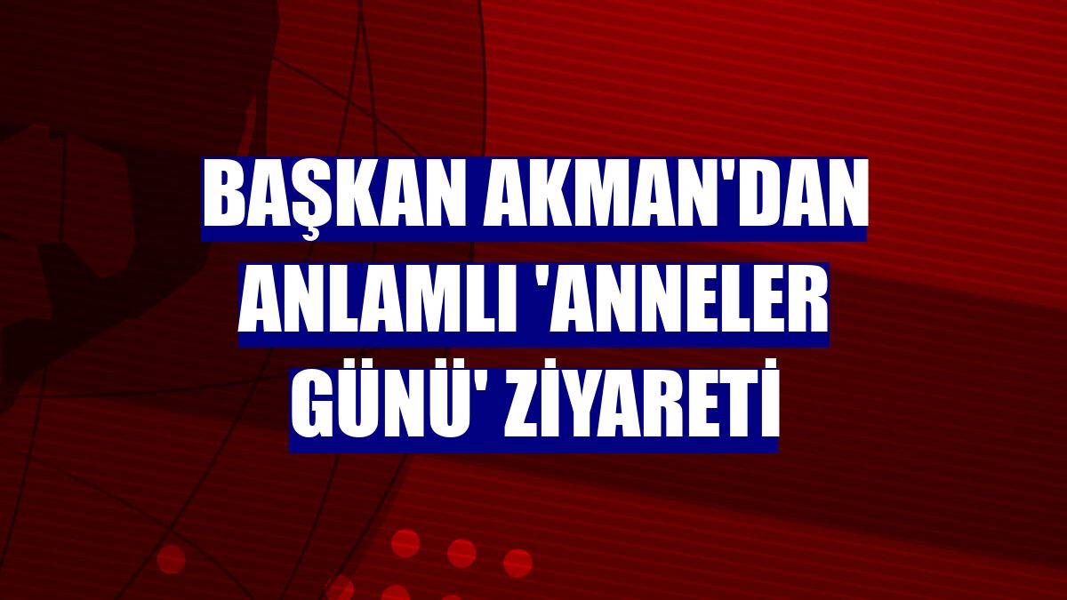 Başkan Akman'dan anlamlı 'Anneler Günü' ziyareti