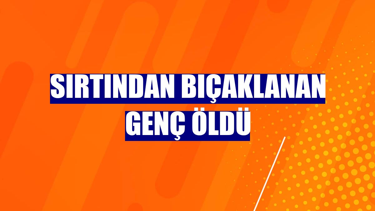 Sırtından bıçaklanan genç öldü