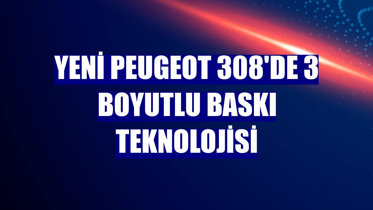 Yeni Peugeot 308'de 3 boyutlu baskı teknolojisi