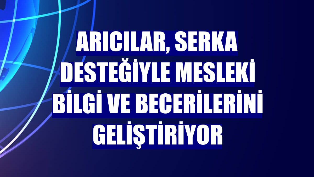 Arıcılar, SERKA desteğiyle mesleki bilgi ve becerilerini geliştiriyor