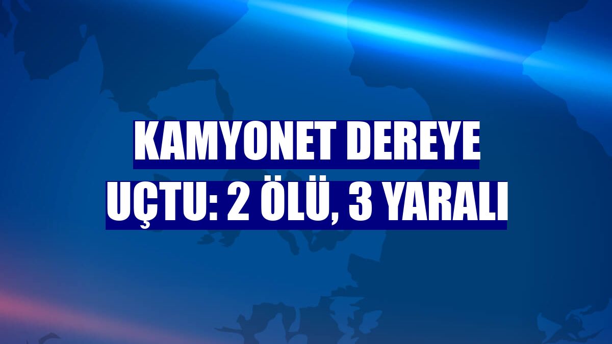 Kamyonet dereye uçtu: 2 ölü, 3 yaralı