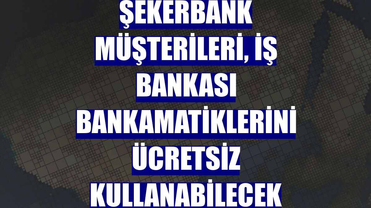 Şekerbank müşterileri, İş Bankası Bankamatiklerini ücretsiz kullanabilecek