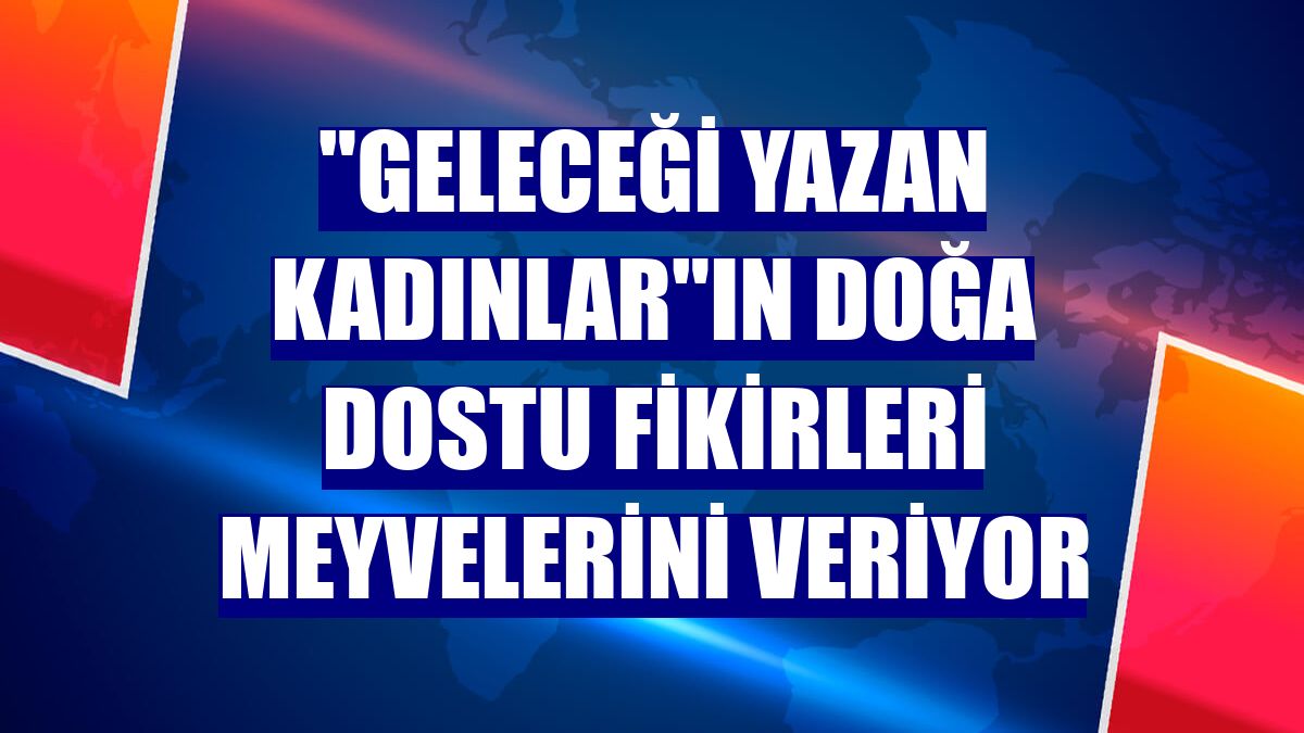 "Geleceği Yazan Kadınlar"ın doğa dostu fikirleri meyvelerini veriyor