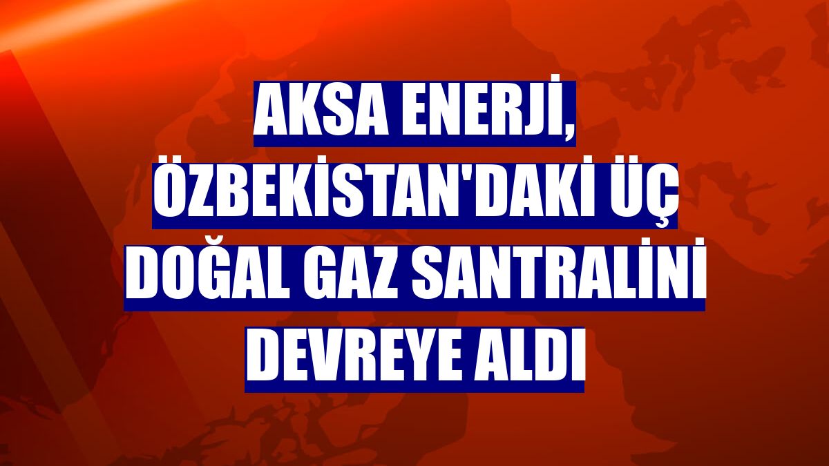 Aksa Enerji, Özbekistan'daki üç doğal gaz santralini devreye aldı