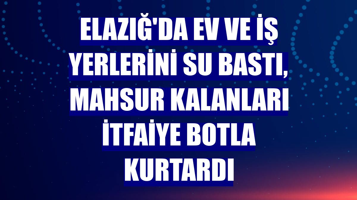 Elazığ'da ev ve iş yerlerini su bastı, mahsur kalanları itfaiye botla kurtardı