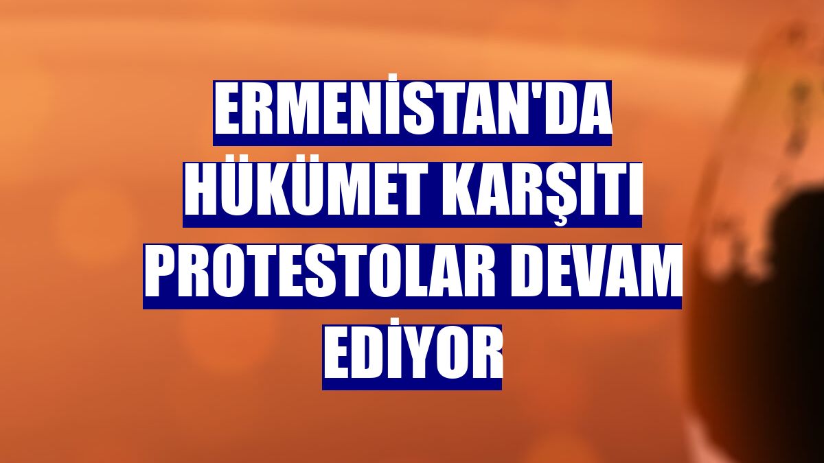 Ermenistan'da hükümet karşıtı protestolar devam ediyor