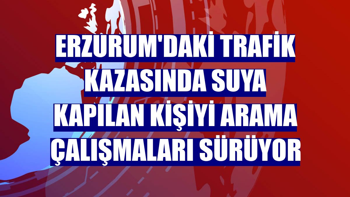 Erzurum'daki trafik kazasında suya kapılan kişiyi arama çalışmaları sürüyor