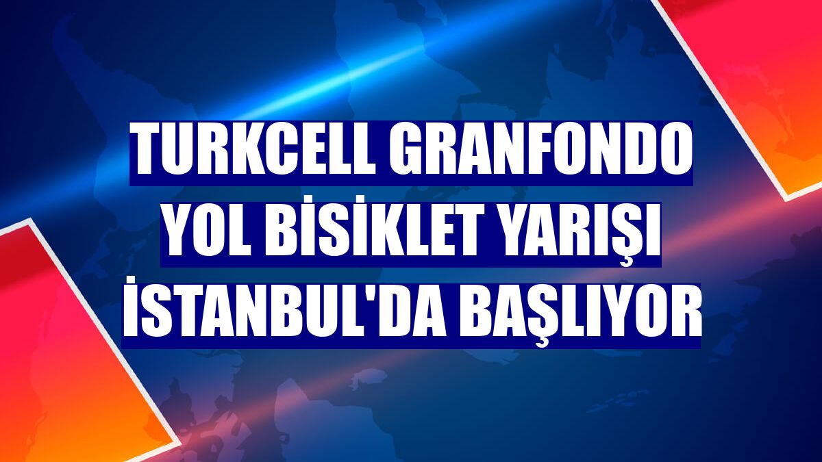 Turkcell GranFondo Yol Bisiklet Yarışı İstanbul'da başlıyor