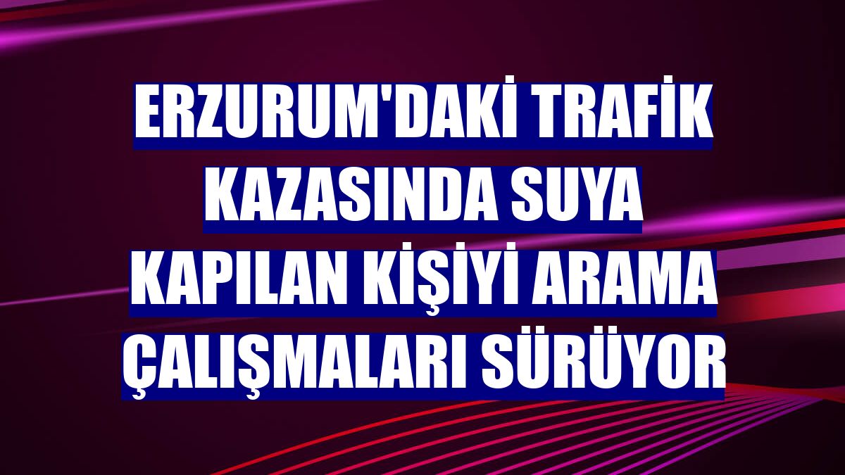 Erzurum'daki trafik kazasında suya kapılan kişiyi arama çalışmaları sürüyor