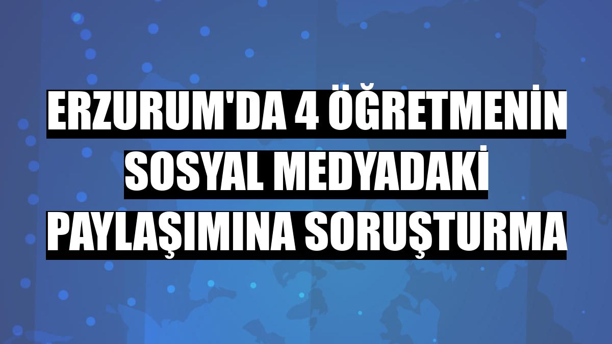 Erzurum'da 4 öğretmenin sosyal medyadaki paylaşımına soruşturma