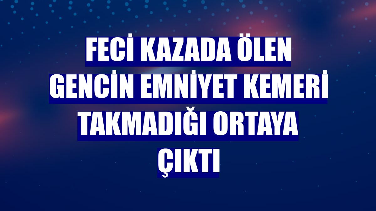 Feci kazada ölen gencin emniyet kemeri takmadığı ortaya çıktı