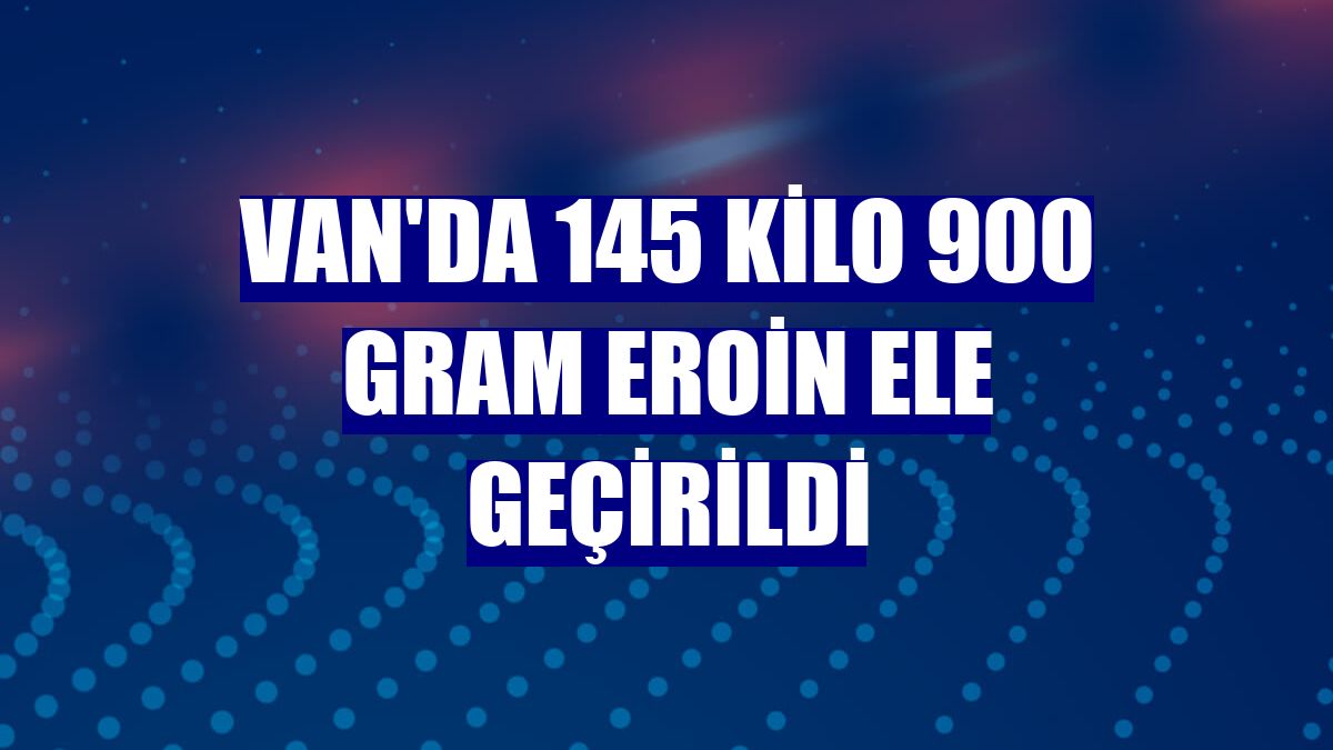 Van'da 145 kilo 900 gram eroin ele geçirildi