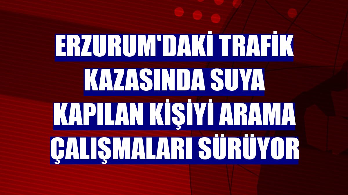 Erzurum'daki trafik kazasında suya kapılan kişiyi arama çalışmaları sürüyor