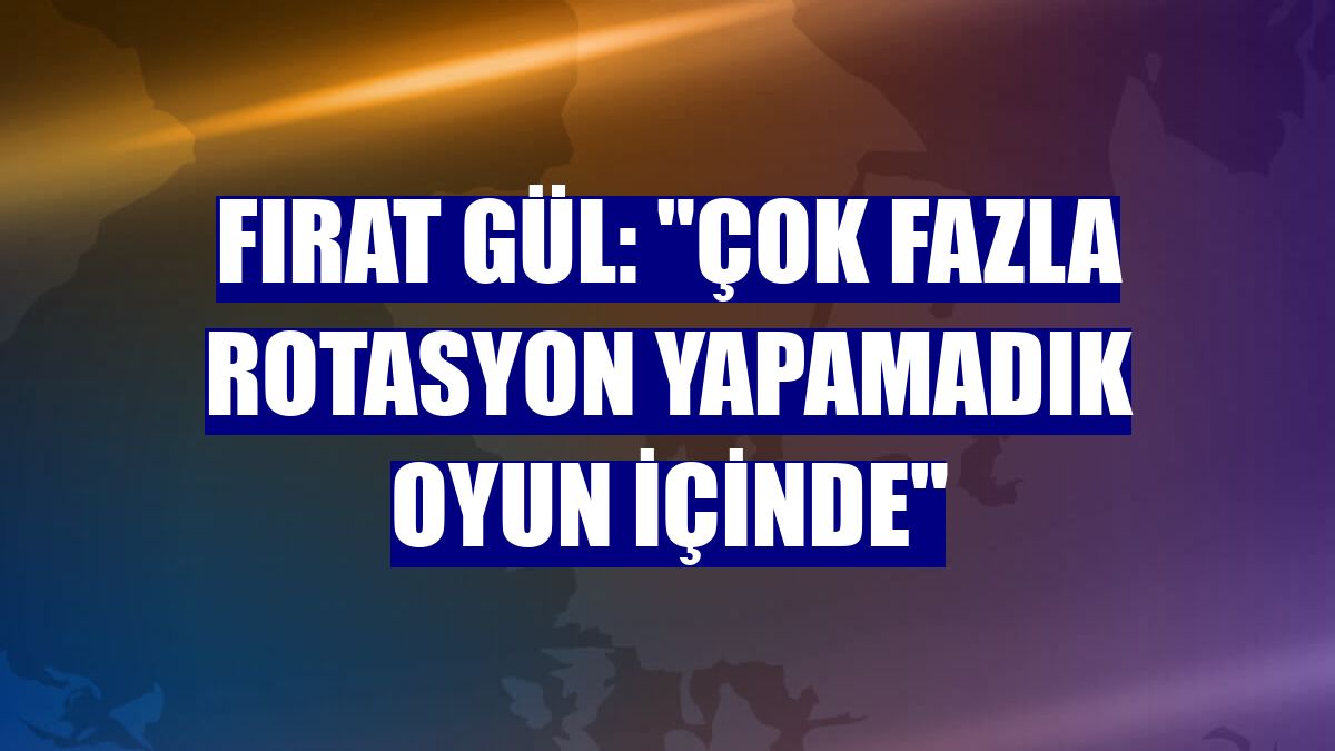 Fırat Gül: "Çok fazla rotasyon yapamadık oyun içinde"