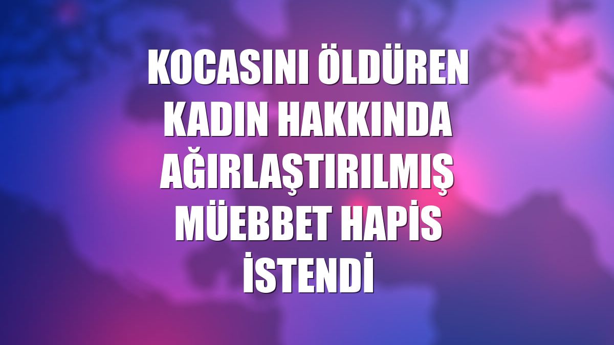 Kocasını öldüren kadın hakkında ağırlaştırılmış müebbet hapis istendi