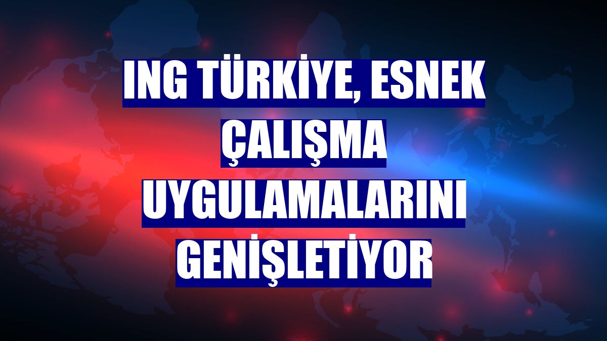 ING Türkiye, esnek çalışma uygulamalarını genişletiyor