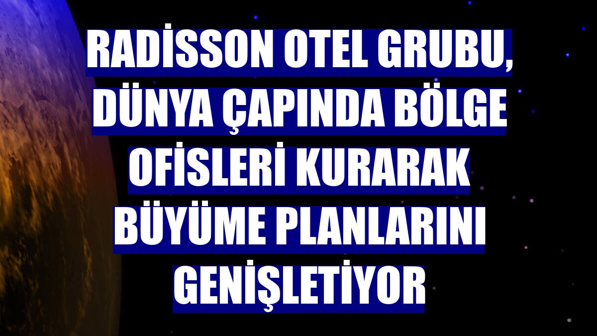 Radisson Otel Grubu, dünya çapında bölge ofisleri kurarak büyüme planlarını genişletiyor
