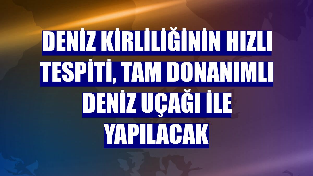 Deniz kirliliğinin hızlı tespiti, tam donanımlı deniz uçağı ile yapılacak