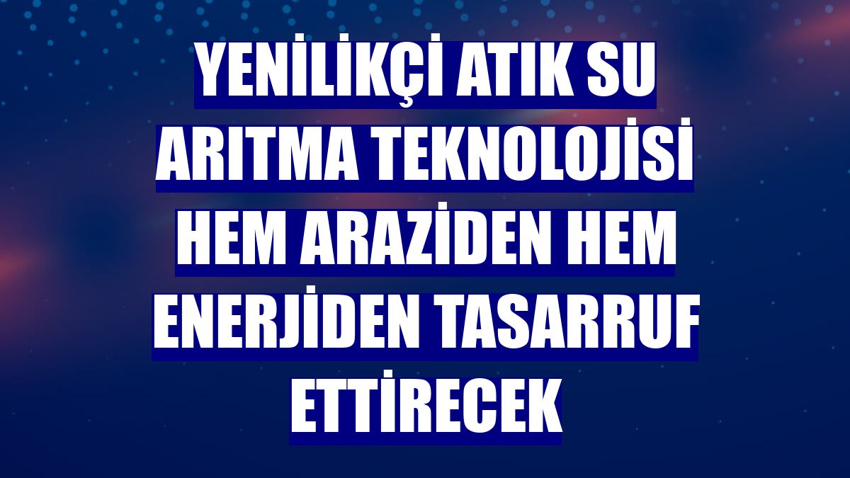 Yenilikçi atık su arıtma teknolojisi hem araziden hem enerjiden tasarruf ettirecek