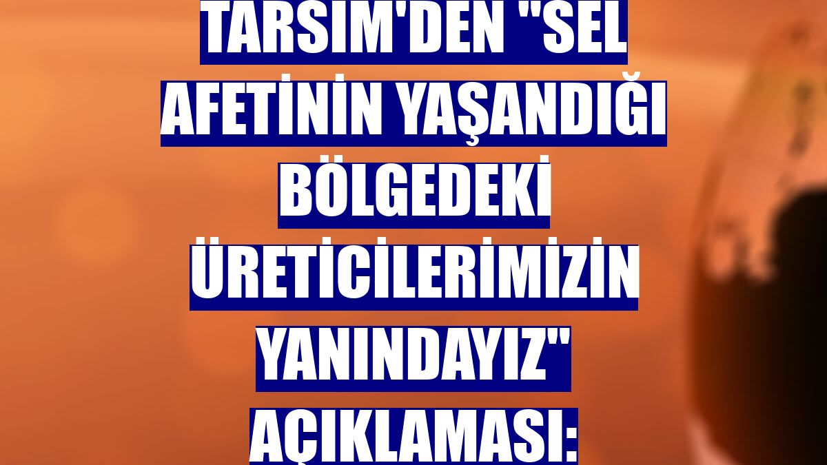 TARSİM'den "sel afetinin yaşandığı bölgedeki üreticilerimizin yanındayız" açıklaması: