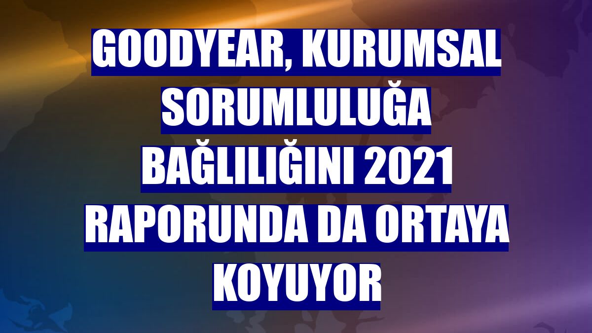 Goodyear, kurumsal sorumluluğa bağlılığını 2021 raporunda da ortaya koyuyor