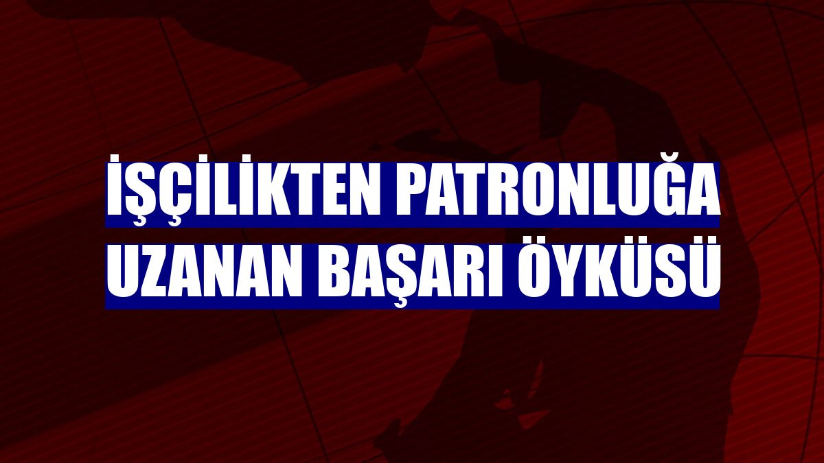 İşçilikten patronluğa uzanan başarı öyküsü