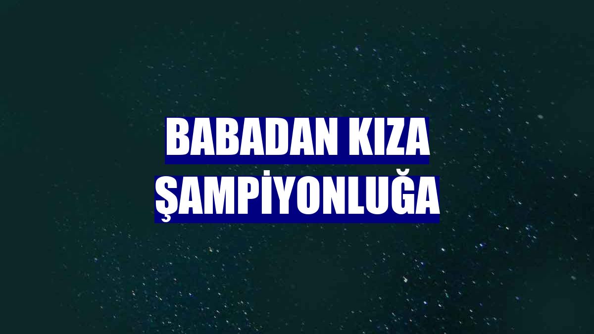 Babadan kıza şampiyonluğa