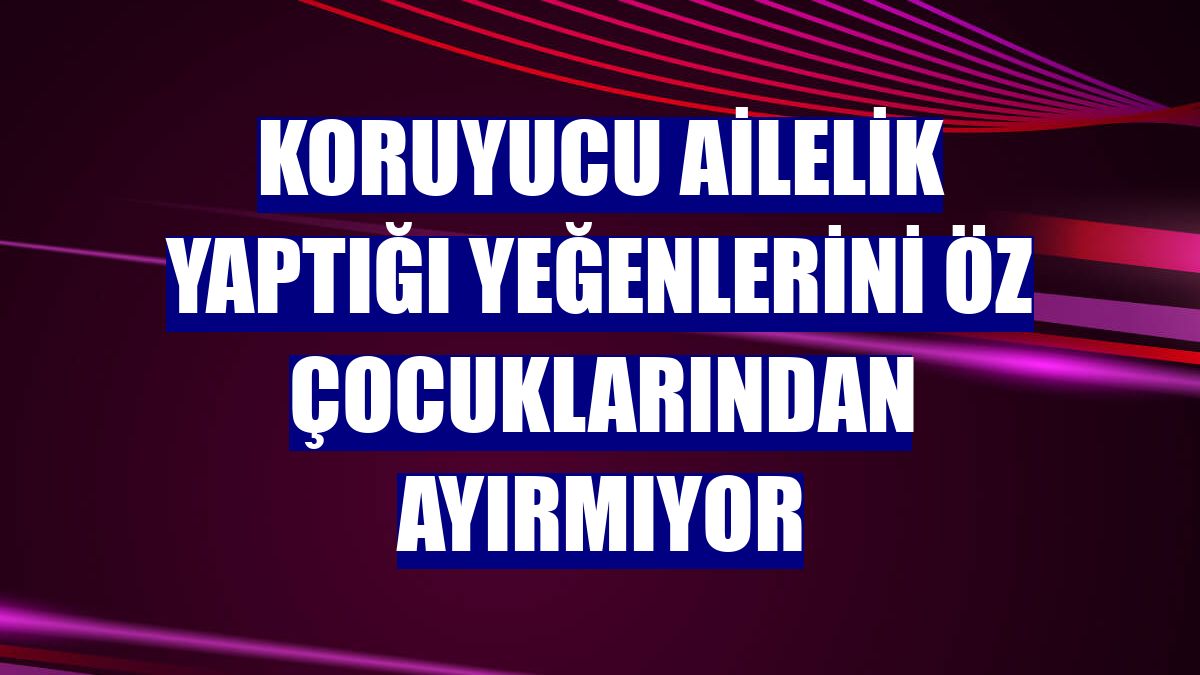 Koruyucu ailelik yaptığı yeğenlerini öz çocuklarından ayırmıyor