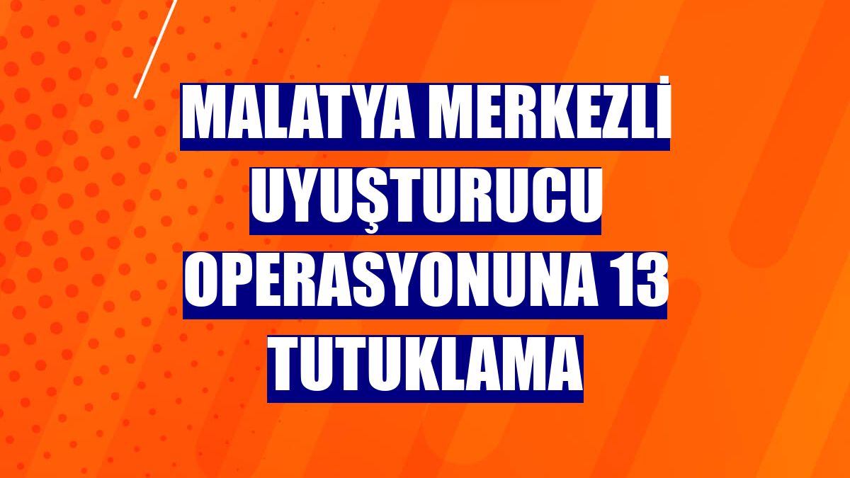 Malatya merkezli uyuşturucu operasyonuna 13 tutuklama