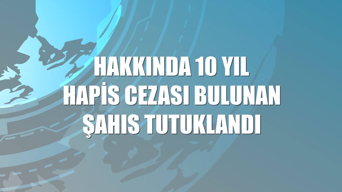 Hakkında 10 yıl hapis cezası bulunan şahıs tutuklandı